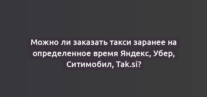 Можно ли заказать такси заранее на определенное время Яндекс, Убер, Ситимобил, Tak.si?