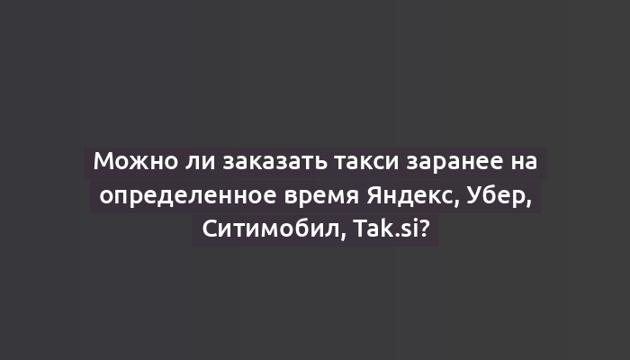 Можно ли заказать такси заранее на определенное время Яндекс, Убер, Ситимобил, Tak.si?