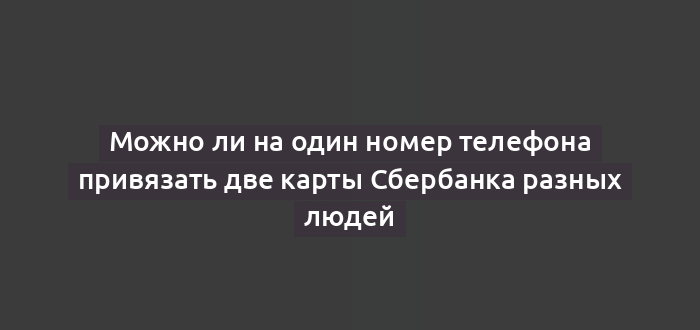 Можно ли на один номер телефона привязать две карты Сбербанка разных людей