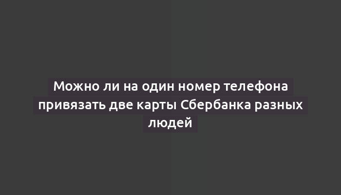 Можно ли на один номер телефона привязать две карты Сбербанка разных людей