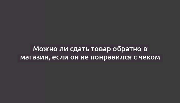 Можно ли сдать товар обратно в магазин, если он не понравился с чеком