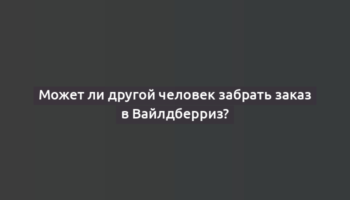 Может ли другой человек забрать заказ в Вайлдберриз?