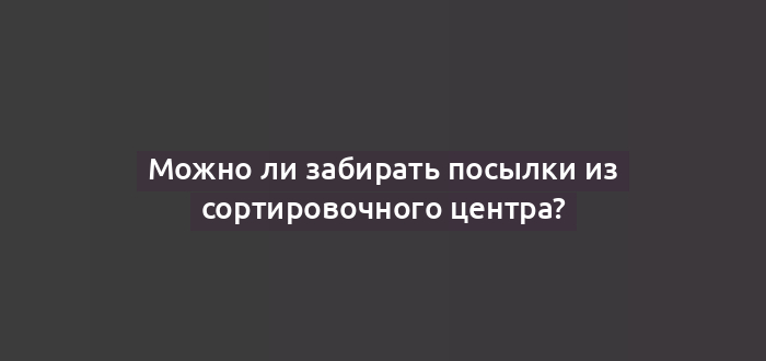 Можно ли забирать посылки из сортировочного центра?