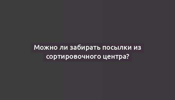 Можно ли забирать посылки из сортировочного центра?